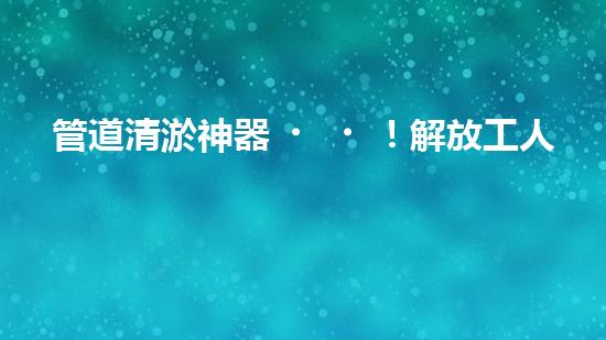 管道清淤神器！解放工人雙手，輕松清理堵塞管道的新設(shè)備揭秘！